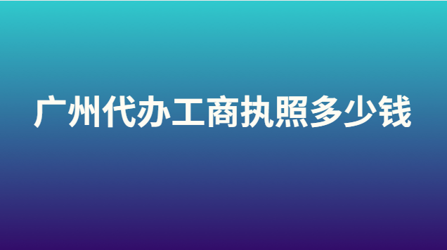 廣州代辦營業(yè)執(zhí)照大概要多少錢(代辦注冊(cè)廣州工商執(zhí)照多少錢)