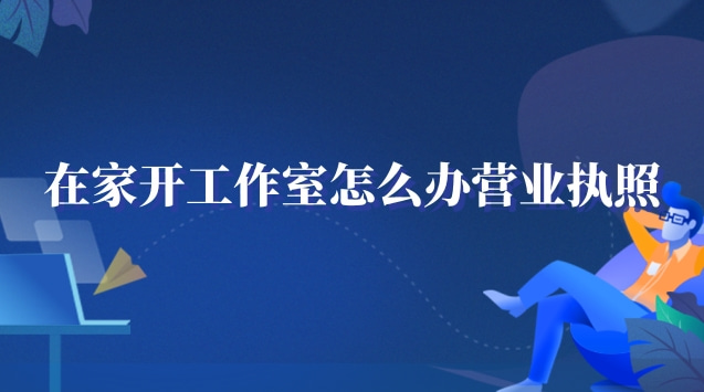 在家工作室怎么辦營業(yè)執(zhí)照(在家開個(gè)工作室需要營業(yè)執(zhí)照嗎)