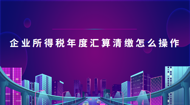 企業(yè)所得稅年度匯算清繳怎么操作(企業(yè)所得稅年度匯算清繳操作流程)